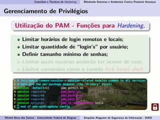Conceitos e Técnicas de Hardening Blindando Sistemas e Ambientes Contra Possíveis Ameaças
Gerenciamento de Privilégios
Utilização do PAM - Funções para Hardening.
Limitar horários de login remotos e locais;
Limitar quantidade de “login’s” por usuário;
Deﬁnir tamanho mínimo de senhas;
Limitar quais usuários poderão ter acesso de root.
Limitar comandos como o temido fork bomb shell.
Michel Alves dos Santos - Universidade Federal de Alagoas Simpósio Alagoano de Segurança da Informação - SIASI
 