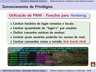 Conceitos e Técnicas de Hardening Blindando Sistemas e Ambientes Contra Possíveis Ameaças
Gerenciamento de Privilégios
Utilização do PAM - Funções para Hardening.
Limitar horários de login remotos e locais;
Limitar quantidade de “login’s” por usuário;
Deﬁnir tamanho mínimo de senhas;
Limitar quais usuários poderão ter acesso de root.
Limitar comandos como o temido fork bomb shell.
Michel Alves dos Santos - Universidade Federal de Alagoas Simpósio Alagoano de Segurança da Informação - SIASI
 