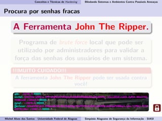 Conceitos e Técnicas de Hardening Blindando Sistemas e Ambientes Contra Possíveis Ameaças
Procura por senhas fracas
A Ferramenta John The Ripper.
Programa de brute force local que pode ser
utilizado por administradores para validar a
força das senhas dos usuários de um sistema.
!!!MUITO CUIDADO!!!
A ferramenta John The Ripper pode ser usada contra
você!
Michel Alves dos Santos - Universidade Federal de Alagoas Simpósio Alagoano de Segurança da Informação - SIASI
 