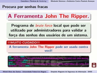 Conceitos e Técnicas de Hardening Blindando Sistemas e Ambientes Contra Possíveis Ameaças
Procura por senhas fracas
A Ferramenta John The Ripper.
Programa de brute force local que pode ser
utilizado por administradores para validar a
força das senhas dos usuários de um sistema.
!!!MUITO CUIDADO!!!
A ferramenta John The Ripper pode ser usada contra
você!
Michel Alves dos Santos - Universidade Federal de Alagoas Simpósio Alagoano de Segurança da Informação - SIASI
 