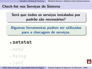 Conceitos e Técnicas de Hardening Blindando Sistemas e Ambientes Contra Possíveis Ameaças
Check-list nos Serviços do Sistema
Será que todos os serviços instalados por
padrão são necessários?
Algumas ferramentas podem ser utilizadas
para a checagem de serviços.
netstat
nmap
hping
lsof
Michel Alves dos Santos - Universidade Federal de Alagoas Simpósio Alagoano de Segurança da Informação - SIASI
 