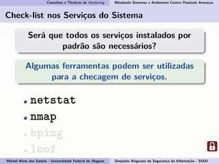 Conceitos e Técnicas de Hardening Blindando Sistemas e Ambientes Contra Possíveis Ameaças
Check-list nos Serviços do Sistema
Será que todos os serviços instalados por
padrão são necessários?
Algumas ferramentas podem ser utilizadas
para a checagem de serviços.
netstat
nmap
hping
lsof
Michel Alves dos Santos - Universidade Federal de Alagoas Simpósio Alagoano de Segurança da Informação - SIASI
 