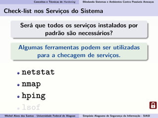 Conceitos e Técnicas de Hardening Blindando Sistemas e Ambientes Contra Possíveis Ameaças
Check-list nos Serviços do Sistema
Será que todos os serviços instalados por
padrão são necessários?
Algumas ferramentas podem ser utilizadas
para a checagem de serviços.
netstat
nmap
hping
lsof
Michel Alves dos Santos - Universidade Federal de Alagoas Simpósio Alagoano de Segurança da Informação - SIASI
 