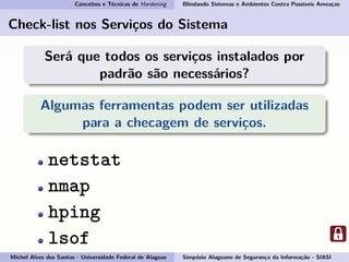Conceitos e Técnicas de Hardening Blindando Sistemas e Ambientes Contra Possíveis Ameaças
Check-list nos Serviços do Sistema
Será que todos os serviços instalados por
padrão são necessários?
Algumas ferramentas podem ser utilizadas
para a checagem de serviços.
netstat
nmap
hping
lsof
Michel Alves dos Santos - Universidade Federal de Alagoas Simpósio Alagoano de Segurança da Informação - SIASI
 