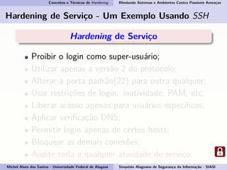 Conceitos e Técnicas de Hardening Blindando Sistemas e Ambientes Contra Possíveis Ameaças
Hardening de Serviço - Um Exemplo Usando SSH
Hardening de Serviço
Proibir o login como super-usuário;
Utilizar apenas a versão 2 do protocolo;
Alterar a porta padrão(22) para outra qualquer;
Usar restrições de login: inatividade, PAM, etc;
Liberar acesso apenas para usuários especíﬁcos;
Aplicar veriﬁcação DNS;
Permitir login apenas de certos hosts;
Bloquear as demais conexões;
Audite toda e qualquer atividade do serviço.
Michel Alves dos Santos - Universidade Federal de Alagoas Simpósio Alagoano de Segurança da Informação - SIASI
 
