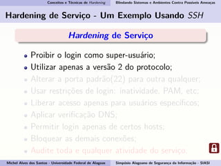 Conceitos e Técnicas de Hardening Blindando Sistemas e Ambientes Contra Possíveis Ameaças
Hardening de Serviço - Um Exemplo Usando SSH
Hardening de Serviço
Proibir o login como super-usuário;
Utilizar apenas a versão 2 do protocolo;
Alterar a porta padrão(22) para outra qualquer;
Usar restrições de login: inatividade, PAM, etc;
Liberar acesso apenas para usuários especíﬁcos;
Aplicar veriﬁcação DNS;
Permitir login apenas de certos hosts;
Bloquear as demais conexões;
Audite toda e qualquer atividade do serviço.
Michel Alves dos Santos - Universidade Federal de Alagoas Simpósio Alagoano de Segurança da Informação - SIASI
 