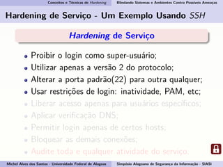 Conceitos e Técnicas de Hardening Blindando Sistemas e Ambientes Contra Possíveis Ameaças
Hardening de Serviço - Um Exemplo Usando SSH
Hardening de Serviço
Proibir o login como super-usuário;
Utilizar apenas a versão 2 do protocolo;
Alterar a porta padrão(22) para outra qualquer;
Usar restrições de login: inatividade, PAM, etc;
Liberar acesso apenas para usuários especíﬁcos;
Aplicar veriﬁcação DNS;
Permitir login apenas de certos hosts;
Bloquear as demais conexões;
Audite toda e qualquer atividade do serviço.
Michel Alves dos Santos - Universidade Federal de Alagoas Simpósio Alagoano de Segurança da Informação - SIASI
 