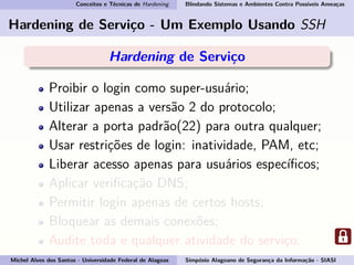 Conceitos e Técnicas de Hardening Blindando Sistemas e Ambientes Contra Possíveis Ameaças
Hardening de Serviço - Um Exemplo Usando SSH
Hardening de Serviço
Proibir o login como super-usuário;
Utilizar apenas a versão 2 do protocolo;
Alterar a porta padrão(22) para outra qualquer;
Usar restrições de login: inatividade, PAM, etc;
Liberar acesso apenas para usuários especíﬁcos;
Aplicar veriﬁcação DNS;
Permitir login apenas de certos hosts;
Bloquear as demais conexões;
Audite toda e qualquer atividade do serviço.
Michel Alves dos Santos - Universidade Federal de Alagoas Simpósio Alagoano de Segurança da Informação - SIASI
 