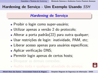 Conceitos e Técnicas de Hardening Blindando Sistemas e Ambientes Contra Possíveis Ameaças
Hardening de Serviço - Um Exemplo Usando SSH
Hardening de Serviço
Proibir o login como super-usuário;
Utilizar apenas a versão 2 do protocolo;
Alterar a porta padrão(22) para outra qualquer;
Usar restrições de login: inatividade, PAM, etc;
Liberar acesso apenas para usuários especíﬁcos;
Aplicar veriﬁcação DNS;
Permitir login apenas de certos hosts;
Bloquear as demais conexões;
Audite toda e qualquer atividade do serviço.
Michel Alves dos Santos - Universidade Federal de Alagoas Simpósio Alagoano de Segurança da Informação - SIASI
 