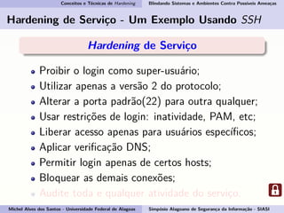 Conceitos e Técnicas de Hardening Blindando Sistemas e Ambientes Contra Possíveis Ameaças
Hardening de Serviço - Um Exemplo Usando SSH
Hardening de Serviço
Proibir o login como super-usuário;
Utilizar apenas a versão 2 do protocolo;
Alterar a porta padrão(22) para outra qualquer;
Usar restrições de login: inatividade, PAM, etc;
Liberar acesso apenas para usuários especíﬁcos;
Aplicar veriﬁcação DNS;
Permitir login apenas de certos hosts;
Bloquear as demais conexões;
Audite toda e qualquer atividade do serviço.
Michel Alves dos Santos - Universidade Federal de Alagoas Simpósio Alagoano de Segurança da Informação - SIASI
 