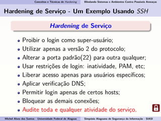 Conceitos e Técnicas de Hardening Blindando Sistemas e Ambientes Contra Possíveis Ameaças
Hardening de Serviço - Um Exemplo Usando SSH
Hardening de Serviço
Proibir o login como super-usuário;
Utilizar apenas a versão 2 do protocolo;
Alterar a porta padrão(22) para outra qualquer;
Usar restrições de login: inatividade, PAM, etc;
Liberar acesso apenas para usuários especíﬁcos;
Aplicar veriﬁcação DNS;
Permitir login apenas de certos hosts;
Bloquear as demais conexões;
Audite toda e qualquer atividade do serviço.
Michel Alves dos Santos - Universidade Federal de Alagoas Simpósio Alagoano de Segurança da Informação - SIASI
 