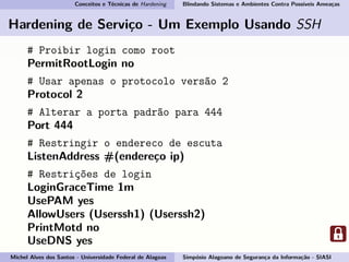Conceitos e Técnicas de Hardening Blindando Sistemas e Ambientes Contra Possíveis Ameaças
Hardening de Serviço - Um Exemplo Usando SSH
# Proibir login como root
PermitRootLogin no
# Usar apenas o protocolo versão 2
Protocol 2
# Alterar a porta padrão para 444
Port 444
# Restringir o endereco de escuta
ListenAddress #(endereço ip)
# Restrições de login
LoginGraceTime 1m
UsePAM yes
AllowUsers (Userssh1) (Userssh2)
PrintMotd no
UseDNS yes
Michel Alves dos Santos - Universidade Federal de Alagoas Simpósio Alagoano de Segurança da Informação - SIASI
 