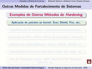 Conceitos e Técnicas de Hardening Blindando Sistemas e Ambientes Contra Possíveis Ameaças
Outras Medidas de Fortalecimento de Sistemas
Exemplos de Outros Métodos de Hardening
Aplicação de patches ao kernel: Exec Shield, Pax, etc.
Desabilitação de serviços e componentes desnecessários.
Instalação de IPS’s, IDS’s, Filtros de Conteúdo e Firewalls.
Auditoria de vulnerabilidades: Nessus, SARA, NMAP, etc.
Substituição de serviços clear-text: telnet, ftp, smtp, etc.
Uso de hardening scripts: JASS, Apache/PHP Hardener,
SASTK, etc.
Michel Alves dos Santos - Universidade Federal de Alagoas Simpósio Alagoano de Segurança da Informação - SIASI
 