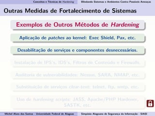 Conceitos e Técnicas de Hardening Blindando Sistemas e Ambientes Contra Possíveis Ameaças
Outras Medidas de Fortalecimento de Sistemas
Exemplos de Outros Métodos de Hardening
Aplicação de patches ao kernel: Exec Shield, Pax, etc.
Desabilitação de serviços e componentes desnecessários.
Instalação de IPS’s, IDS’s, Filtros de Conteúdo e Firewalls.
Auditoria de vulnerabilidades: Nessus, SARA, NMAP, etc.
Substituição de serviços clear-text: telnet, ftp, smtp, etc.
Uso de hardening scripts: JASS, Apache/PHP Hardener,
SASTK, etc.
Michel Alves dos Santos - Universidade Federal de Alagoas Simpósio Alagoano de Segurança da Informação - SIASI
 
