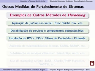 Conceitos e Técnicas de Hardening Blindando Sistemas e Ambientes Contra Possíveis Ameaças
Outras Medidas de Fortalecimento de Sistemas
Exemplos de Outros Métodos de Hardening
Aplicação de patches ao kernel: Exec Shield, Pax, etc.
Desabilitação de serviços e componentes desnecessários.
Instalação de IPS’s, IDS’s, Filtros de Conteúdo e Firewalls.
Auditoria de vulnerabilidades: Nessus, SARA, NMAP, etc.
Substituição de serviços clear-text: telnet, ftp, smtp, etc.
Uso de hardening scripts: JASS, Apache/PHP Hardener,
SASTK, etc.
Michel Alves dos Santos - Universidade Federal de Alagoas Simpósio Alagoano de Segurança da Informação - SIASI
 
