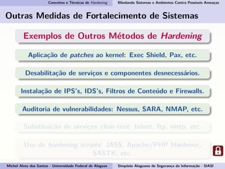 Conceitos e Técnicas de Hardening Blindando Sistemas e Ambientes Contra Possíveis Ameaças
Outras Medidas de Fortalecimento de Sistemas
Exemplos de Outros Métodos de Hardening
Aplicação de patches ao kernel: Exec Shield, Pax, etc.
Desabilitação de serviços e componentes desnecessários.
Instalação de IPS’s, IDS’s, Filtros de Conteúdo e Firewalls.
Auditoria de vulnerabilidades: Nessus, SARA, NMAP, etc.
Substituição de serviços clear-text: telnet, ftp, smtp, etc.
Uso de hardening scripts: JASS, Apache/PHP Hardener,
SASTK, etc.
Michel Alves dos Santos - Universidade Federal de Alagoas Simpósio Alagoano de Segurança da Informação - SIASI
 