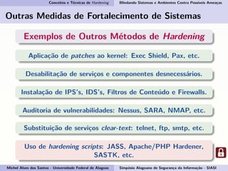 Conceitos e Técnicas de Hardening Blindando Sistemas e Ambientes Contra Possíveis Ameaças
Outras Medidas de Fortalecimento de Sistemas
Exemplos de Outros Métodos de Hardening
Aplicação de patches ao kernel: Exec Shield, Pax, etc.
Desabilitação de serviços e componentes desnecessários.
Instalação de IPS’s, IDS’s, Filtros de Conteúdo e Firewalls.
Auditoria de vulnerabilidades: Nessus, SARA, NMAP, etc.
Substituição de serviços clear-text: telnet, ftp, smtp, etc.
Uso de hardening scripts: JASS, Apache/PHP Hardener,
SASTK, etc.
Michel Alves dos Santos - Universidade Federal de Alagoas Simpósio Alagoano de Segurança da Informação - SIASI
 