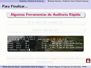 Conceitos e Técnicas de Hardening Blindando Sistemas e Ambientes Contra Possíveis Ameaças
Para Finalizar...
Algumas Ferramentas de Auditoria Rápida
id, w, who, last, lastlog, etc.
uptime, top, ps, etc.
Hackers experientes instalarão trojans na maioria dessas
ferramentas!
Michel Alves dos Santos - Universidade Federal de Alagoas Simpósio Alagoano de Segurança da Informação - SIASI
 