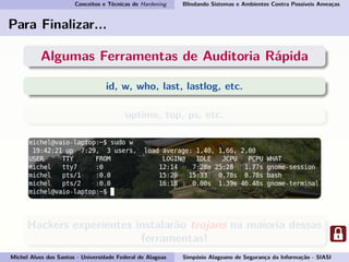 Conceitos e Técnicas de Hardening Blindando Sistemas e Ambientes Contra Possíveis Ameaças
Para Finalizar...
Algumas Ferramentas de Auditoria Rápida
id, w, who, last, lastlog, etc.
uptime, top, ps, etc.
Hackers experientes instalarão trojans na maioria dessas
ferramentas!
Michel Alves dos Santos - Universidade Federal de Alagoas Simpósio Alagoano de Segurança da Informação - SIASI
 