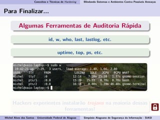 Conceitos e Técnicas de Hardening Blindando Sistemas e Ambientes Contra Possíveis Ameaças
Para Finalizar...
Algumas Ferramentas de Auditoria Rápida
id, w, who, last, lastlog, etc.
uptime, top, ps, etc.
Hackers experientes instalarão trojans na maioria dessas
ferramentas!
Michel Alves dos Santos - Universidade Federal de Alagoas Simpósio Alagoano de Segurança da Informação - SIASI
 