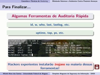 Conceitos e Técnicas de Hardening Blindando Sistemas e Ambientes Contra Possíveis Ameaças
Para Finalizar...
Algumas Ferramentas de Auditoria Rápida
id, w, who, last, lastlog, etc.
uptime, top, ps, etc.
Hackers experientes instalarão trojans na maioria dessas
ferramentas!
Michel Alves dos Santos - Universidade Federal de Alagoas Simpósio Alagoano de Segurança da Informação - SIASI
 