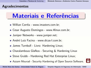 Conceitos e Técnicas de Hardening Blindando Sistemas e Ambientes Contra Possíveis Ameaças
Agradecimentos
Materiais e Referências
Willian Corrêa - www.imasters.com.br;
Cesar Augusto Domingos - www.4linux.com.br;
Juniper Networks - www.juniper.net;
André Luiz Facina - www.dicas-l.com.br;
James Turnbull - Livro: Hardening Linux;
Charalambous Glafkos - Securing & Hardening Linux
Steve Grubb - Hardening Red Hat Enterprise Linux;
Azzam Mourad - Security Hardening of Open Source Software.
Michel Alves dos Santos - Universidade Federal de Alagoas Simpósio Alagoano de Segurança da Informação - SIASI
 