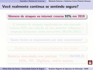Conceitos e Técnicas de Hardening Blindando Sistemas e Ambientes Contra Possíveis Ameaças
Você realmente continua se sentindo seguro?
Número de ataques na internet cresceu 93% em 2010
O número de ataques registrado no ano passado
cresceu 93% em relação ao ano anterior, informou a
empresa Symantec nesta terça-feira (05/04/2011).
Quem foram os responsáveis por esse crescimento?
Redes sociais e encurtadores de links!
Notícia vinculada nos portais: TECHWORLD,
UOL, R7, DigNow, entre outros.
Michel Alves dos Santos - Universidade Federal de Alagoas Simpósio Alagoano de Segurança da Informação - SIASI
 