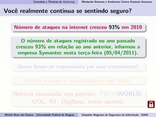Conceitos e Técnicas de Hardening Blindando Sistemas e Ambientes Contra Possíveis Ameaças
Você realmente continua se sentindo seguro?
Número de ataques na internet cresceu 93% em 2010
O número de ataques registrado no ano passado
cresceu 93% em relação ao ano anterior, informou a
empresa Symantec nesta terça-feira (05/04/2011).
Quem foram os responsáveis por esse crescimento?
Redes sociais e encurtadores de links!
Notícia vinculada nos portais: TECHWORLD,
UOL, R7, DigNow, entre outros.
Michel Alves dos Santos - Universidade Federal de Alagoas Simpósio Alagoano de Segurança da Informação - SIASI
 