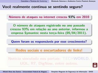 Conceitos e Técnicas de Hardening Blindando Sistemas e Ambientes Contra Possíveis Ameaças
Você realmente continua se sentindo seguro?
Número de ataques na internet cresceu 93% em 2010
O número de ataques registrado no ano passado
cresceu 93% em relação ao ano anterior, informou a
empresa Symantec nesta terça-feira (05/04/2011).
Quem foram os responsáveis por esse crescimento?
Redes sociais e encurtadores de links!
Notícia vinculada nos portais: TECHWORLD,
UOL, R7, DigNow, entre outros.
Michel Alves dos Santos - Universidade Federal de Alagoas Simpósio Alagoano de Segurança da Informação - SIASI
 