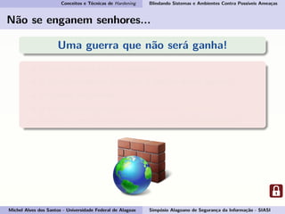 Conceitos e Técnicas de Hardening Blindando Sistemas e Ambientes Contra Possíveis Ameaças
Não se enganem senhores...
Uma guerra que não será ganha!
Porém poderá ser equilibrada;
E como podemos começar a ajudar nessa guerra?
Pegando em armas...
E essas armas são: conhecimento e consciência.
Por isso vamos esclarecer o conceito de Hardening!
Michel Alves dos Santos - Universidade Federal de Alagoas Simpósio Alagoano de Segurança da Informação - SIASI
 