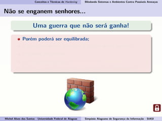 Conceitos e Técnicas de Hardening Blindando Sistemas e Ambientes Contra Possíveis Ameaças
Não se enganem senhores...
Uma guerra que não será ganha!
Porém poderá ser equilibrada;
E como podemos começar a ajudar nessa guerra?
Pegando em armas...
E essas armas são: conhecimento e consciência.
Por isso vamos esclarecer o conceito de Hardening!
Michel Alves dos Santos - Universidade Federal de Alagoas Simpósio Alagoano de Segurança da Informação - SIASI
 