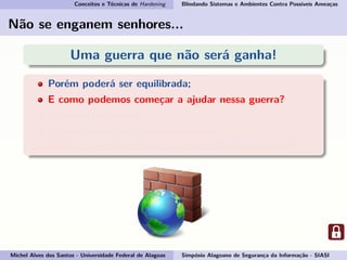 Conceitos e Técnicas de Hardening Blindando Sistemas e Ambientes Contra Possíveis Ameaças
Não se enganem senhores...
Uma guerra que não será ganha!
Porém poderá ser equilibrada;
E como podemos começar a ajudar nessa guerra?
Pegando em armas...
E essas armas são: conhecimento e consciência.
Por isso vamos esclarecer o conceito de Hardening!
Michel Alves dos Santos - Universidade Federal de Alagoas Simpósio Alagoano de Segurança da Informação - SIASI
 