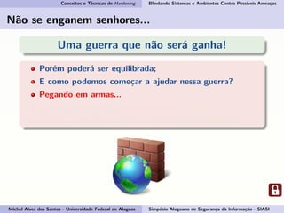 Conceitos e Técnicas de Hardening Blindando Sistemas e Ambientes Contra Possíveis Ameaças
Não se enganem senhores...
Uma guerra que não será ganha!
Porém poderá ser equilibrada;
E como podemos começar a ajudar nessa guerra?
Pegando em armas...
E essas armas são: conhecimento e consciência.
Por isso vamos esclarecer o conceito de Hardening!
Michel Alves dos Santos - Universidade Federal de Alagoas Simpósio Alagoano de Segurança da Informação - SIASI
 