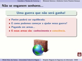 Conceitos e Técnicas de Hardening Blindando Sistemas e Ambientes Contra Possíveis Ameaças
Não se enganem senhores...
Uma guerra que não será ganha!
Porém poderá ser equilibrada;
E como podemos começar a ajudar nessa guerra?
Pegando em armas...
E essas armas são: conhecimento e consciência.
Por isso vamos esclarecer o conceito de Hardening!
Michel Alves dos Santos - Universidade Federal de Alagoas Simpósio Alagoano de Segurança da Informação - SIASI
 