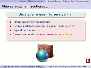 Conceitos e Técnicas de Hardening Blindando Sistemas e Ambientes Contra Possíveis Ameaças
Não se enganem senhores...
Uma guerra que não será ganha!
Porém poderá ser equilibrada;
E como podemos começar a ajudar nessa guerra?
Pegando em armas...
E essas armas são: conhecimento e consciência.
Por isso vamos esclarecer o conceito de Hardening!
Michel Alves dos Santos - Universidade Federal de Alagoas Simpósio Alagoano de Segurança da Informação - SIASI
 