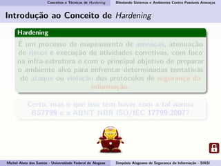 Conceitos e Técnicas de Hardening Blindando Sistemas e Ambientes Contra Possíveis Ameaças
Introdução ao Conceito de Hardening
Hardening
É um processo de mapeamento de ameaças, atenuação
de riscos e execução de atividades corretivas, com foco
na infra-estrutura e com o principal objetivo de preparar
o ambiente alvo para enfrentar determinadas tentativas
de ataque ou violação dos protocolos de segurança da
informação.
Certo, mas o que isso tem haver com a tal norma
BS7799 e a ABNT NBR ISO/IEC 17799:2007?
Michel Alves dos Santos - Universidade Federal de Alagoas Simpósio Alagoano de Segurança da Informação - SIASI
 