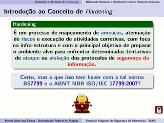 Conceitos e Técnicas de Hardening Blindando Sistemas e Ambientes Contra Possíveis Ameaças
Introdução ao Conceito de Hardening
Hardening
É um processo de mapeamento de ameaças, atenuação
de riscos e execução de atividades corretivas, com foco
na infra-estrutura e com o principal objetivo de preparar
o ambiente alvo para enfrentar determinadas tentativas
de ataque ou violação dos protocolos de segurança da
informação.
Certo, mas o que isso tem haver com a tal norma
BS7799 e a ABNT NBR ISO/IEC 17799:2007?
Michel Alves dos Santos - Universidade Federal de Alagoas Simpósio Alagoano de Segurança da Informação - SIASI
 