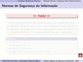 Conceitos e Técnicas de Hardening Blindando Sistemas e Ambientes Contra Possíveis Ameaças
Normas de Segurança da Informação
!!! TUDO !!!
Pois esses padrões ou normas são um apanhado das
melhores práticas, processos, estratégias e mecanismos
de Gestão da Segurança da Informação que garantem a
“inviolabilidade” e a integridade de um ambiente.
Normas
BS7799
ISO/IEC 17799
ISO/IEC 27000-series
ABNT NBR ISO/IEC 17799:2007-27002
Michel Alves dos Santos - Universidade Federal de Alagoas Simpósio Alagoano de Segurança da Informação - SIASI
 