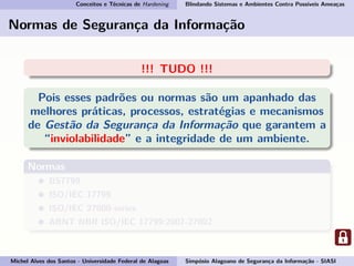 Conceitos e Técnicas de Hardening Blindando Sistemas e Ambientes Contra Possíveis Ameaças
Normas de Segurança da Informação
!!! TUDO !!!
Pois esses padrões ou normas são um apanhado das
melhores práticas, processos, estratégias e mecanismos
de Gestão da Segurança da Informação que garantem a
“inviolabilidade” e a integridade de um ambiente.
Normas
BS7799
ISO/IEC 17799
ISO/IEC 27000-series
ABNT NBR ISO/IEC 17799:2007-27002
Michel Alves dos Santos - Universidade Federal de Alagoas Simpósio Alagoano de Segurança da Informação - SIASI
 