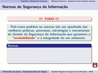 Conceitos e Técnicas de Hardening Blindando Sistemas e Ambientes Contra Possíveis Ameaças
Normas de Segurança da Informação
!!! TUDO !!!
Pois esses padrões ou normas são um apanhado das
melhores práticas, processos, estratégias e mecanismos
de Gestão da Segurança da Informação que garantem a
“inviolabilidade” e a integridade de um ambiente.
Normas
BS7799
ISO/IEC 17799
ISO/IEC 27000-series
ABNT NBR ISO/IEC 17799:2007-27002
Michel Alves dos Santos - Universidade Federal de Alagoas Simpósio Alagoano de Segurança da Informação - SIASI
 