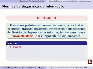Conceitos e Técnicas de Hardening Blindando Sistemas e Ambientes Contra Possíveis Ameaças
Normas de Segurança da Informação
!!! TUDO !!!
Pois esses padrões ou normas são um apanhado das
melhores práticas, processos, estratégias e mecanismos
de Gestão da Segurança da Informação que garantem a
“inviolabilidade” e a integridade de um ambiente.
Normas
BS7799
ISO/IEC 17799
ISO/IEC 27000-series
ABNT NBR ISO/IEC 17799:2007-27002
Michel Alves dos Santos - Universidade Federal de Alagoas Simpósio Alagoano de Segurança da Informação - SIASI
 