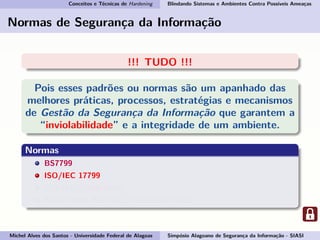 Conceitos e Técnicas de Hardening Blindando Sistemas e Ambientes Contra Possíveis Ameaças
Normas de Segurança da Informação
!!! TUDO !!!
Pois esses padrões ou normas são um apanhado das
melhores práticas, processos, estratégias e mecanismos
de Gestão da Segurança da Informação que garantem a
“inviolabilidade” e a integridade de um ambiente.
Normas
BS7799
ISO/IEC 17799
ISO/IEC 27000-series
ABNT NBR ISO/IEC 17799:2007-27002
Michel Alves dos Santos - Universidade Federal de Alagoas Simpósio Alagoano de Segurança da Informação - SIASI
 