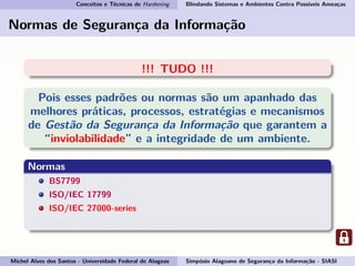 Conceitos e Técnicas de Hardening Blindando Sistemas e Ambientes Contra Possíveis Ameaças
Normas de Segurança da Informação
!!! TUDO !!!
Pois esses padrões ou normas são um apanhado das
melhores práticas, processos, estratégias e mecanismos
de Gestão da Segurança da Informação que garantem a
“inviolabilidade” e a integridade de um ambiente.
Normas
BS7799
ISO/IEC 17799
ISO/IEC 27000-series
ABNT NBR ISO/IEC 17799:2007-27002
Michel Alves dos Santos - Universidade Federal de Alagoas Simpósio Alagoano de Segurança da Informação - SIASI
 
