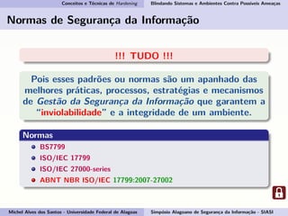 Conceitos e Técnicas de Hardening Blindando Sistemas e Ambientes Contra Possíveis Ameaças
Normas de Segurança da Informação
!!! TUDO !!!
Pois esses padrões ou normas são um apanhado das
melhores práticas, processos, estratégias e mecanismos
de Gestão da Segurança da Informação que garantem a
“inviolabilidade” e a integridade de um ambiente.
Normas
BS7799
ISO/IEC 17799
ISO/IEC 27000-series
ABNT NBR ISO/IEC 17799:2007-27002
Michel Alves dos Santos - Universidade Federal de Alagoas Simpósio Alagoano de Segurança da Informação - SIASI
 