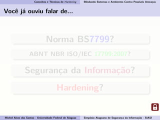 Conceitos e Técnicas de Hardening Blindando Sistemas e Ambientes Contra Possíveis Ameaças
Você já ouviu falar de...
Norma BS7799?
ABNT NBR ISO/IEC 17799:2007?
Segurança da Informação?
Hardening?
Michel Alves dos Santos - Universidade Federal de Alagoas Simpósio Alagoano de Segurança da Informação - SIASI
 