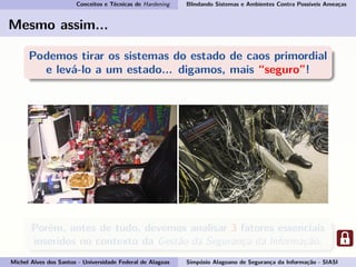 Conceitos e Técnicas de Hardening Blindando Sistemas e Ambientes Contra Possíveis Ameaças
Mesmo assim...
Podemos tirar os sistemas do estado de caos primordial
e levá-lo a um estado... digamos, mais “seguro”!
Porém, antes de tudo, devemos analisar 3 fatores essenciais
inseridos no contexto da Gestão da Segurança da Informação.
Michel Alves dos Santos - Universidade Federal de Alagoas Simpósio Alagoano de Segurança da Informação - SIASI
 