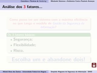 Conceitos e Técnicas de Hardening Blindando Sistemas e Ambientes Contra Possíveis Ameaças
Análise dos 3 fatores...
Como posso ter um sistema com a máxima eﬁciência
no que tange o modelo de Gestão da Segurança da
Informação?
Os 3 fatores básicos:
Segurança;
Flexibilidade;
Risco.
Escolha um e abandone dois!
Michel Alves dos Santos - Universidade Federal de Alagoas Simpósio Alagoano de Segurança da Informação - SIASI
 