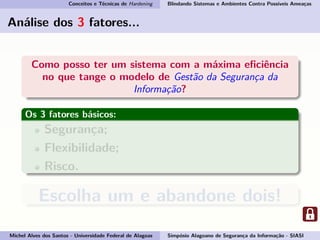 Conceitos e Técnicas de Hardening Blindando Sistemas e Ambientes Contra Possíveis Ameaças
Análise dos 3 fatores...
Como posso ter um sistema com a máxima eﬁciência
no que tange o modelo de Gestão da Segurança da
Informação?
Os 3 fatores básicos:
Segurança;
Flexibilidade;
Risco.
Escolha um e abandone dois!
Michel Alves dos Santos - Universidade Federal de Alagoas Simpósio Alagoano de Segurança da Informação - SIASI
 