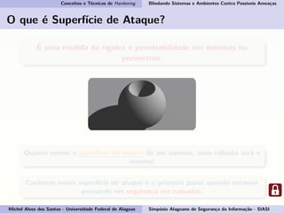 Conceitos e Técnicas de Hardening Blindando Sistemas e Ambientes Contra Possíveis Ameaças
O que é Superfície de Ataque?
É uma medida de rigidez e penetrabilidade em sistemas ou
perímetros.
Quanto menor a superfície de ataque de um sistema, mais robusto será o
mesmo!
Conhecer nossa superfície de ataque é o primeiro passo quando estamos
pensando em segurança em camadas.
Michel Alves dos Santos - Universidade Federal de Alagoas Simpósio Alagoano de Segurança da Informação - SIASI
 