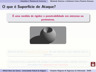 Conceitos e Técnicas de Hardening Blindando Sistemas e Ambientes Contra Possíveis Ameaças
O que é Superfície de Ataque?
É uma medida de rigidez e penetrabilidade em sistemas ou
perímetros.
Quanto menor a superfície de ataque de um sistema, mais robusto será o
mesmo!
Conhecer nossa superfície de ataque é o primeiro passo quando estamos
pensando em segurança em camadas.
Michel Alves dos Santos - Universidade Federal de Alagoas Simpósio Alagoano de Segurança da Informação - SIASI
 